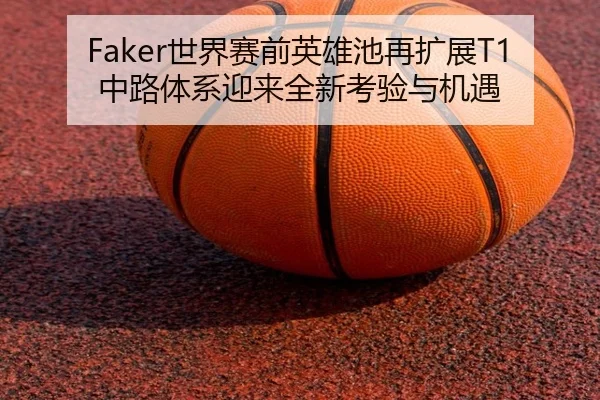 Faker世界赛前英雄池再扩展T1中路体系迎来全新考验与机遇